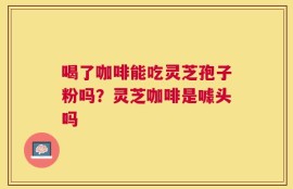 喝了咖啡能吃灵芝孢子粉吗？灵芝咖啡是噱头吗