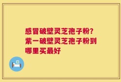 感冒破壁灵芝孢子粉？紫一破壁灵芝孢子粉到哪里买最好