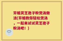 芬姐灵芝孢子粉煲汤做法(芬姐教你轻松煲汤，一起来试试灵芝孢子粉汤吧！)