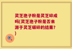 灵芝孢子粉是灵芝碎成吗(灵芝孢子粉是否来源于灵芝碾碎的结果？)