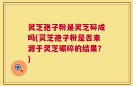 灵芝孢子粉是灵芝碎成吗(灵芝孢子粉是否来源于灵芝碾碎的结果？)