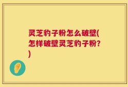 灵芝豹子粉怎么破壁(怎样破壁灵芝豹子粉？)