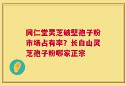 同仁堂灵芝破壁孢子粉市场占有率？长白山灵芝孢子粉哪家正宗
