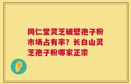 同仁堂灵芝破壁孢子粉市场占有率？长白山灵芝孢子粉哪家正宗