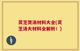 灵芝煲汤材料大全(灵芝汤大材料全解析！)