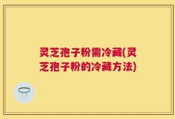 灵芝孢子粉需冷藏(灵芝孢子粉的冷藏方法)