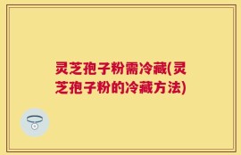 灵芝孢子粉需冷藏(灵芝孢子粉的冷藏方法)