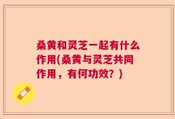 桑黄和灵芝一起有什么作用(桑黄与灵芝共同作用，有何功效？)