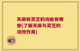 天麻和灵芝的功能有哪些(了解天麻与灵芝的功效作用)