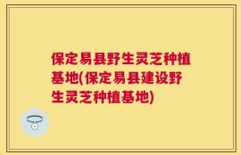 保定易县野生灵芝种植基地(保定易县建设野生灵芝种植基地)