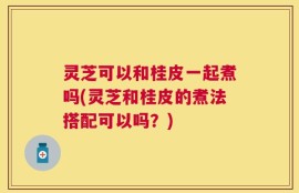 灵芝可以和桂皮一起煮吗(灵芝和桂皮的煮法搭配可以吗？)