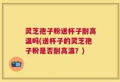 灵芝孢子粉送杯子耐高温吗(送杯子的灵芝孢子粉是否耐高温？)