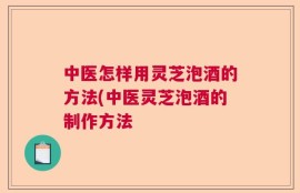 中医怎样用灵芝泡酒的方法(中医灵芝泡酒的制作方法
