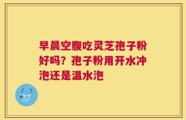 早晨空腹吃灵芝孢子粉好吗？孢子粉用开水冲泡还是温水泡