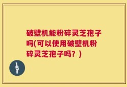 破壁机能粉碎灵芝孢子吗(可以使用破壁机粉碎灵芝孢子吗？)