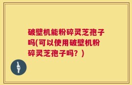 破壁机能粉碎灵芝孢子吗(可以使用破壁机粉碎灵芝孢子吗？)