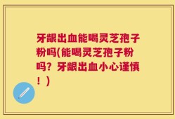 牙龈出血能喝灵芝孢子粉吗(能喝灵芝孢子粉吗？牙龈出血小心谨慎！)