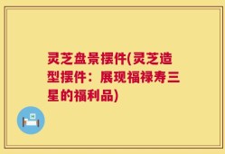 灵芝盘景摆件(灵芝造型摆件：展现福禄寿三星的福利品)