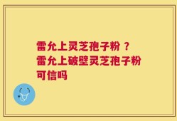 雷允上灵芝孢子粉 ？雷允上破壁灵芝孢子粉可信吗