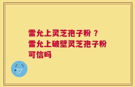 雷允上灵芝孢子粉 ？雷允上破壁灵芝孢子粉可信吗