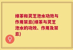 绿茶和灵芝泡水功效与作用禁忌(绿茶与灵芝泡水的功效、作用及禁忌)