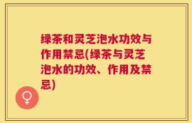 绿茶和灵芝泡水功效与作用禁忌(绿茶与灵芝泡水的功效、作用及禁忌)