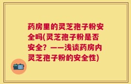 药房里的灵芝孢子粉安全吗(灵芝孢子粉是否安全？——浅谈药房内灵芝孢子粉的安全性)