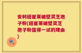 安利纽崔莱破壁灵芝孢子粉(纽崔莱破壁灵芝孢子粉值得一试的理由)