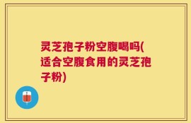 灵芝孢子粉空腹喝吗(适合空腹食用的灵芝孢子粉)