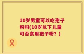 10岁男童可以吃孢子粉吗(10岁以下儿童可否食用孢子粉？)