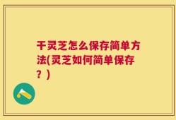 干灵芝怎么保存简单方法(灵芝如何简单保存？)