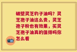 破壁灵芝豹子油吗？灵芝孢子油这么贵，灵芝孢子粉也有效果，买灵芝孢子油真的值得吗你怎么看