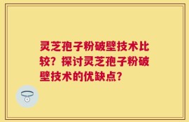 灵芝孢子粉破壁技术比较？探讨灵芝孢子粉破壁技术的优缺点？