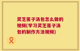 灵芝莲子汤包怎么做的视频(学习灵芝莲子汤包的制作方法视频)