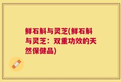 鲜石斛与灵芝(鲜石斛与灵芝：双重功效的天然保健品)