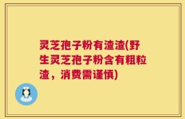 灵芝孢子粉有渣渣(野生灵芝孢子粉含有粗粒渣，消费需谨慎)
