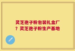 灵芝孢子粉包装礼盒厂？灵芝孢子粉生产基地