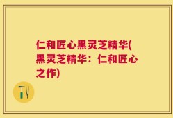 仁和匠心黑灵芝精华(黑灵芝精华：仁和匠心之作)