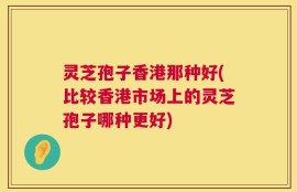 灵芝孢子香港那种好(比较香港市场上的灵芝孢子哪种更好)