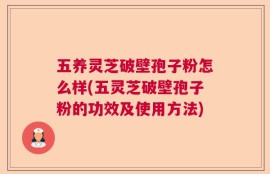 五养灵芝破壁孢子粉怎么样(五灵芝破壁孢子粉的功效及使用方法)