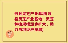 冠县灵芝产业基地(冠县灵芝产业基地：灵芝种植规模逐步扩大，助力当地经济发展)