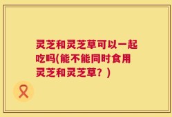 灵芝和灵芝草可以一起吃吗(能不能同时食用灵芝和灵芝草？)