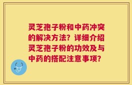 灵芝孢子粉和中药冲突的解决方法？详细介绍灵芝孢子粉的功效及与中药的搭配注意事项？