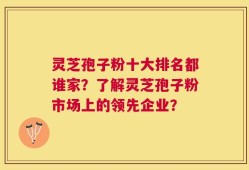 灵芝孢子粉十大排名都谁家？了解灵芝孢子粉市场上的领先企业？