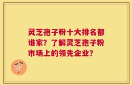 灵芝孢子粉十大排名都谁家？了解灵芝孢子粉市场上的领先企业？