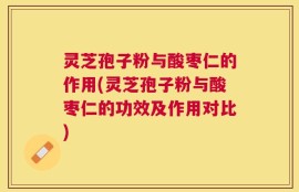 灵芝孢子粉与酸枣仁的作用(灵芝孢子粉与酸枣仁的功效及作用对比)