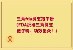 三秀fda灵芝孢子粉(FDA批准三秀灵芝孢子粉，功效出众！)
