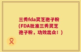 三秀fda灵芝孢子粉(FDA批准三秀灵芝孢子粉，功效出众！)