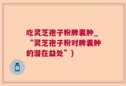 吃灵芝孢子粉脾囊肿_“灵芝孢子粉对脾囊肿的潜在益处”)