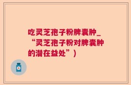 吃灵芝孢子粉脾囊肿_“灵芝孢子粉对脾囊肿的潜在益处”)